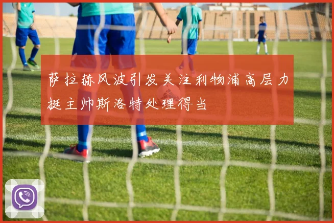 萨拉赫风波引发关注利物浦高层力挺主帅斯洛特处理得当