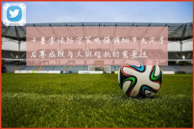 卡鲁索谈防守策略强调细节决定季后赛成败与文班对抗的重要性