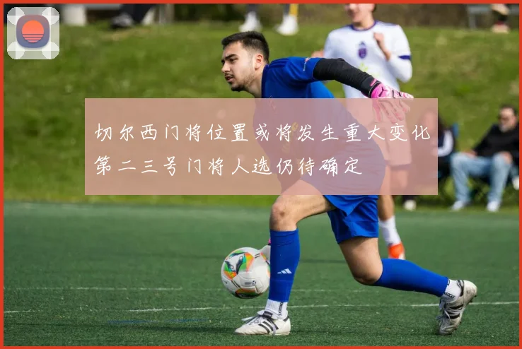 切尔西门将位置或将发生重大变化第二三号门将人选仍待确定