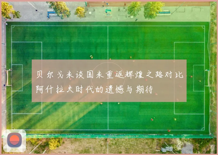 贝尔戈米谈国米重返辉煌之路对比阿什拉夫时代的遗憾与期待