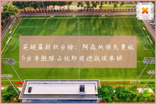 英超最新积分榜：阿森纳领先曼城6分净胜球占优即将迎战埃弗顿