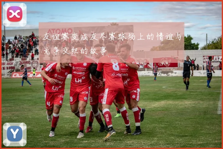友谊赛变成友尽赛球场上的情谊与竞争交织的故事