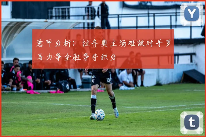 意甲分析：拉齐奥主场难敌对手罗马力争全胜争夺积分
