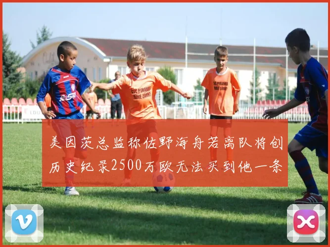 美因茨总监称佐野海舟若离队将创历史纪录2500万欧无法买到他一条腿
