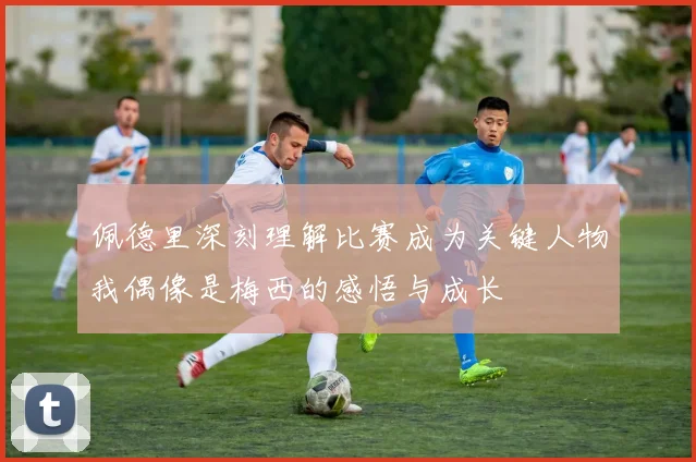 佩德里深刻理解比赛成为关键人物我偶像是梅西的感悟与成长