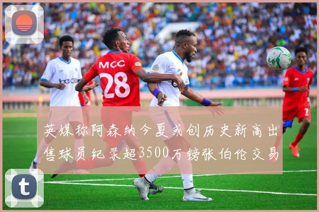 英媒称阿森纳今夏或创历史新高出售球员纪录超3500万镑张伯伦交易