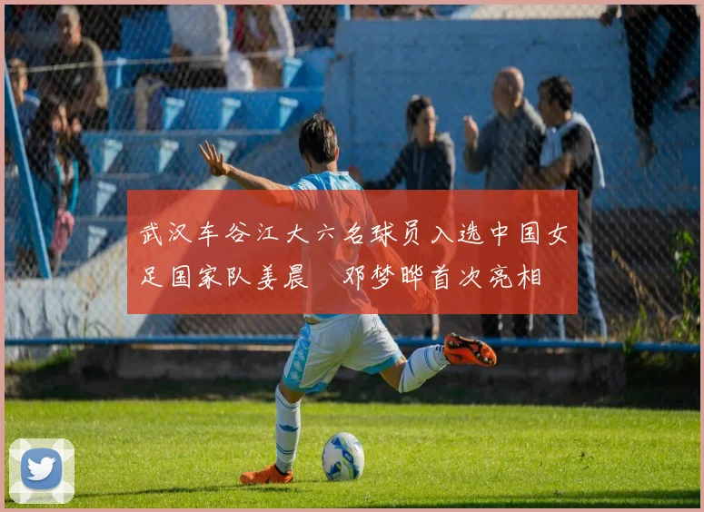 武汉车谷江大六名球员入选中国女足国家队姜晨璟邓梦晔首次亮相