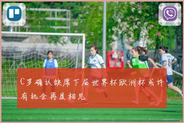 C罗确认缺席下届世界杯欧洲杯或许有机会再度相见
