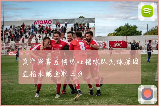 莫耶斯赛后愤怒吐槽球队失球原因直指未能全取三分