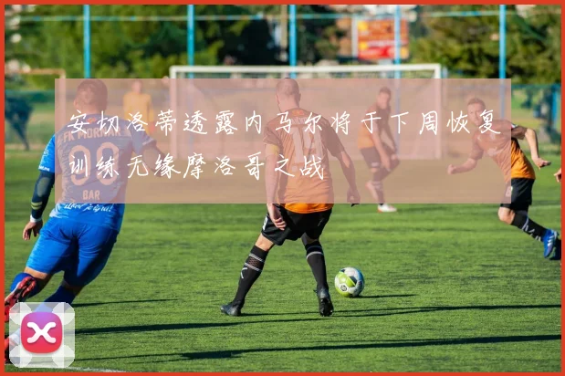 安切洛蒂透露内马尔将于下周恢复训练无缘摩洛哥之战
