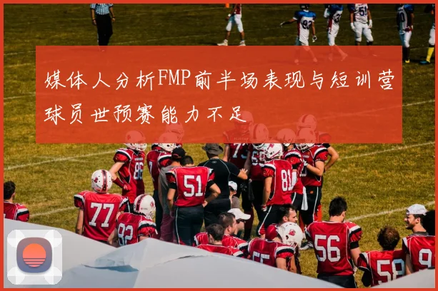 媒体人分析FMP前半场表现与短训营球员世预赛能力不足
