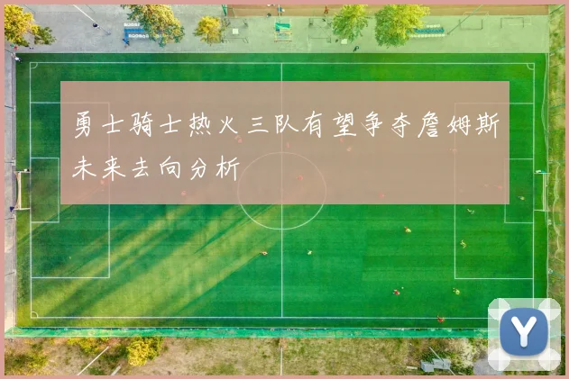 勇士骑士热火三队有望争夺詹姆斯未来去向分析