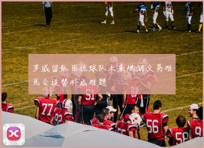 罗威留队困扰球队未来规划交易难觅合适替补成难题