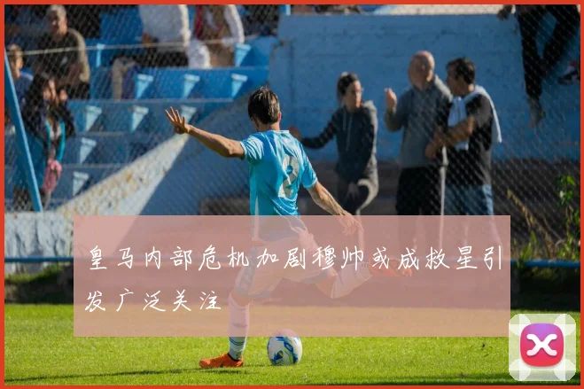皇马内部危机加剧穆帅或成救星引发广泛关注
